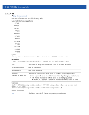 Page 5547 - 28 WiNG CLI Reference Guide
7.1.8.2.7 use
bridge-vlan-mode commands
Uses pre configured access lists with this bridge policy
Supported in the following platforms:
 AP300
 AP621
 AP650
 AP6511
 AP6521
 AP6532
 AP71XX
 RFS4000
 RFS6000
 RFS7000
 NX9000
 NX9500
Syntax
use [ip-access-list|mac-access-list] tunnel out 
Parameters
• use [ip-access-list|mac-acces-list] tunnel out 
Examples
rfs7000-37FABE(config-profile default-RFS7000-bridge-vlan-1)#use ip-access-list 
ext-vlan out test...