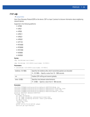 Page 555PROFILES 7 - 29
7.1.9 cdp
Creating Profiles
Uses Cisco Discovery Protocol (CDP) on the device. CDP is a layer 2 protocol to discover information about neighboring 
network devices
Supported in the following platforms:
 AP300
 AP621
 AP650
 AP6511
 AP6521
 AP6532
 AP71XX
 RFS4000
 RFS6000
 RFS7000
 NX9000
 NX9500
Syntax
cdp [holdtime|run|timer]
cdp [holdtime |run|timer ]
Parameters
• [holdtime |run|timer ]
Examples
rfs7000-37FABE(config-profile-default-RFS7000)#cdp run...