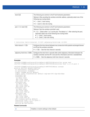 Page 561PROFILES 7 - 35
• controller hello-interval  adjacency-hold-time 
Examples
rfs7000-37FABE(config-profile-default-RFS7000)#controller group test
rfs7000-37FABE(config-profile-default-RFS7000)#controller host 1.2.3.4 pool 2
rfs7000-37FABE(config-profile-default-RFS7000)#show context
profile RFS7000 default-RFS7000
 no autoinstall configuration
 no autoinstall firmware
 crypto isakmp policy default
 crypto ipsec transform-set default esp-aes-256 esp-sha-hmac
 interface me1
 interface ge1
  ip dhcp trust...