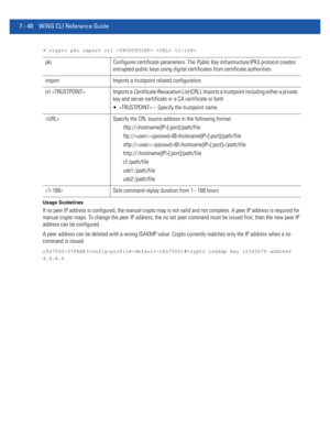 Page 5667 - 40 WiNG CLI Reference Guide
• crypto pki import crl   
Usage Guidelines
If no peer IP address is configured, the manual crypto map is not valid and not complete. A peer IP address is required for 
manual crypto maps. To change the peer IP address, the no set peer command must be issued first, then the new peer IP 
address can be configured.
A peer address can be deleted with a wrong ISAKMP value. Crypto currently matches only the IP address when a no 
command is issued....