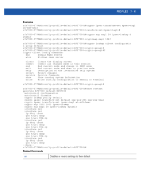 Page 567PROFILES 7 - 41
Examples
rfs7000-37FABE(config-profile-default-RFS7000)#crypto ipsec transform-set tpsec-tag1 
ah-md5-hmac
rfs7000-37FABE(config-profile-default-RFS7000-transform-set-tpsec-tag1)#
rfs7000-37FABE(config-profile-default-RFS7000)#crypto map map1 10 ipsec-isakmp d
ynamic
rfs7000-37FABE(config-profile-default-RFS7000-cryptomap-map1 10)#
rfs7000-37FABE(config-profile-default-RFS7000)#crypto isakmp client configuratio
n group default
rfs7000-37FABE(config-profile-default-RFS7000-crypto-group)#...