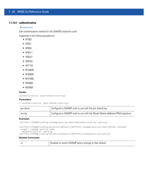 Page 5707 - 44 WiNG CLI Reference Guide
7.1.14.1 authentication
isakmp-policy
Sets authentication method for the ISAKMP protection suite
Supported in the following platforms:
 AP300
 AP621
 AP650
 AP6511
 AP6521
 AP6532
 AP71XX
 RFS4000
 RFS6000
 RFS7000
 NX9000
 NX9500
Syntax
authentication [pre-share|rsa-sig]
Parameters
• authentication [pre-share|rsa-sig]
Examples
rfs7000-37FABE(config-isakmp-policy-test)#authentication rsa-sig
rfs7000-37FABE(config-profile-default-RFS7000-isakmp-policy-test)#show context...