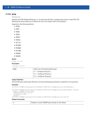 Page 5727 - 46 WiNG CLI Reference Guide
7.1.14.3 group
isakmp-policy
Specifies the Diffie-Hellman (DH) group (1 or 2) used by the IKE policy to generate keys (used to create IPSec SA). 
Specifying the group enables you to declare the size of the modulus used in DH calculation.
Supported in the following platforms:
 AP300
 AP621
 AP650
 AP6511
 AP6521
 AP6532
 AP71XX
 RFS4000
 RFS6000
 RFS7000
 NX9000
 NX9500
Syntax
group [1|2|5]
Parameters
• group [1|2|5]
Usage Guidelines
The local IKE policy and the peer IKE...