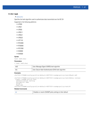 Page 573PROFILES 7 - 47
7.1.14.4 hash
isakmp-policy
Specifies the hash algorithm used to authenticate data transmitted over the IKE SA
Supported in the following platforms:
 AP300
 AP621
 AP650
 AP6511
 AP6521
 AP6532
 AP71XX
 RFS4000
 RFS6000
 RFS7000
 NX9000
 NX9500
Syntax
hash [md5|sha]
Parameters
• hash [md5|sha]
Examples
rfs7000-37FABE(config-profile-default-RFS7000-isakmp-policy-test)#hash md5
rfs7000-37FABE(config-profile-default-RFS7000-isakmp-policy-test)#show context
 crypto isakmp policy test...