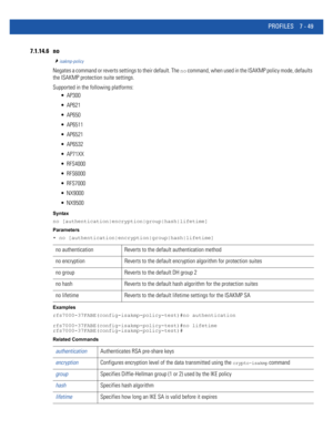 Page 575PROFILES 7 - 49
7.1.14.6 no
isakmp-policy
Negates a command or reverts settings to their default. The no command, when used in the ISAKMP policy mode, defaults 
the ISAKMP protection suite settings.
Supported in the following platforms:
 AP300
 AP621
 AP650
 AP6511
 AP6521
 AP6532
 AP71XX
 RFS4000
 RFS6000
 RFS7000
 NX9000
 NX9500
Syntax
no [authentication|encryption|group|hash|lifetime]
Parameters
• no [authentication|encryption|group|hash|lifetime]
Examples
rfs7000-37FABE(config-isakmp-policy-test)#no...