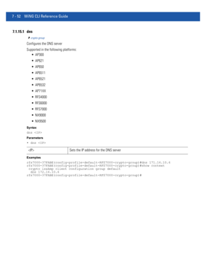 Page 5787 - 52 WiNG CLI Reference Guide
7.1.15.1 dns
crypto-group
Configures the DNS server
Supported in the following platforms:
 AP300
 AP621
 AP650
 AP6511
 AP6521
 AP6532
 AP71XX
 RFS4000
 RFS6000
 RFS7000
 NX9000
 NX9500
Syntax
dns 
Parameters
• dns 
Examples
rfs7000-37FABE(config-profile-default-RFS7000-crypto-group)#dns 171.16.10.6
rfs7000-37FABE(config-profile-default-RFS7000-crypto-group)#show context
 crypto isakmp client configuration group default
  dns 172.16.10.6...