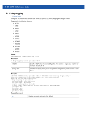 Page 5807 - 54 WiNG CLI Reference Guide
7.1.16 dscp-mapping
Creating Profiles
Configures IP Differentiated Services Code Point (DSCP) to 802.1p priority mapping for untagged frames
Supported in the following platforms:
 AP300
 AP621
 AP650
 AP6511
 AP6521
 AP6532
 AP71XX
 RFS4000
 RFS6000
 RFS7000
 NX9000
 NX9500
Syntax
dscp-mapping  priority 
Parameters
• dscp-mapping  priority 
Examples
rfs7000-37FABE(config-profile-default-RFS7000)#dscp-mapping 20 priority 7...