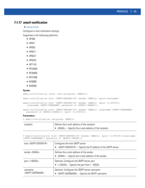 Page 581PROFILES 7 - 55
7.1.17 email-notification
Creating Profiles
Configures e-mail notification settings
Supported in the following platforms:
 AP300
 AP621
 AP650
 AP6511
 AP6521
 AP6532
 AP71XX
 RFS4000
 RFS6000
 RFS7000
 NX9000
 NX9500
Syntax
email-notification [host |recipient ]
email-notification host  sender  {port|username}
email-notification host  sender  {port } 
{username  password [2 |]}
email-notification host  sender  {username  
password [2 |]} {port }
Parameters
• email-notification recipient...