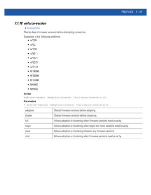 Page 583PROFILES 7 - 57
7.1.18 enforce-version
Creating Profiles
Checks device firmware versions before attempting connection
Supported in the following platforms:
 AP300
 AP621
 AP650
 AP6511
 AP6521
 AP6532
 AP71XX
 RFS4000
 RFS6000
 RFS7000
 NX9000
 NX9500
Syntax
enforce-version [adoption|cluster] [full|major|none|strict]
Parameters
• enforce-version [adoption|cluster] [full|major|none|strict]
adoption Checks firmware versions before adopting
cluster Checks firmware versions before clustering
full Allows...