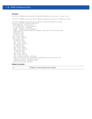 Page 5847 - 58 WiNG CLI Reference Guide
Examples
rfs7000-37FABE(config-profile-default)#enforce-version cluster full
rfs7000-37FABE(config-profile-default)#enforce-version adoption major
rfs7000-37FABE(config-profile-default-RFS7000)#show context
profile RFS7000 default-RFS7000
 dscp-mapping 20 priority 7
 no autoinstall configuration
 no autoinstall firmware
 crypto isakmp policy default
 crypto ipsec transform-set default esp-aes-256 esp-sha-hmac
 interface me1
 interface ge1
 ip dhcp trust
 qos trust dscp...