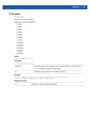 Page 585PROFILES 7 - 59
7.1.19 events
Creating Profiles
Displays system event messages
Supported in the following platforms:
 AP300
 AP621
 AP650
 AP6511
 AP6521
 AP6532
 AP71XX
 RFS4000
 RFS6000
 RFS7000
 NX9000
 NX9500
Syntax
events [forward on|on]
Parameters
• event [forward on|on]
Examples
rfs7000-37FABE(config-profile-default-RFS7000)#events forward on
rfs7000-37FABE(config-profile-default-RFS7000)#
Related Commands
forward on Forwards system event messages to the wireless controller or cluster members
 on...