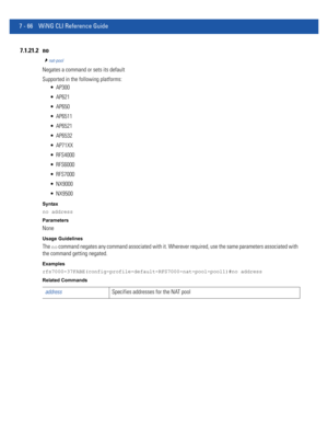 Page 5927 - 66 WiNG CLI Reference Guide
7.1.21.2 no
nat-pool
Negates a command or sets its default
Supported in the following platforms:
 AP300
 AP621
 AP650
 AP6511
 AP6521
 AP6532
 AP71XX
 RFS4000
 RFS6000
 RFS7000
 NX9000
 NX9500
Syntax
no address
Parameters
None
Usage Guidelines
The no command negates any command associated with it. Wherever required, use the same parameters associated with 
the command getting negated.
Examples
rfs7000-37FABE(config-profile-default-RFS7000-nat-pool-pool1)#no address...