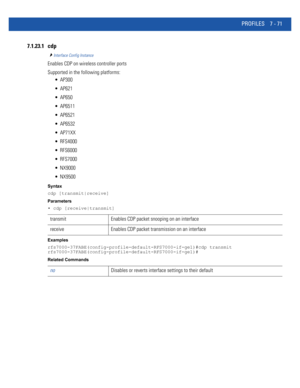 Page 597PROFILES 7 - 71
7.1.23.1 cdp
Interface Config Instance
Enables CDP on wireless controller ports
Supported in the following platforms:
 AP300
 AP621
 AP650
 AP6511
 AP6521
 AP6532
 AP71XX
 RFS4000
 RFS6000
 RFS7000
 NX9000
 NX9500
Syntax
cdp [transmit|receive]
Parameters
• cdp [receive|transmit]
Examples
rfs7000-37FABE(config-profile-default-RFS7000-if-ge1)#cdp transmit
rfs7000-37FABE(config-profile-default-RFS7000-if-ge1)#
Related Commands
transmit Enables CDP packet snooping on an interface
receive...