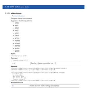 Page 5987 - 72 WiNG CLI Reference Guide
7.1.23.2 channel-group
Interface Config Instance
Configures channel group commands
Supported in the following platforms:
 AP300
 AP621
 AP650
 AP6511
 AP6521
 AP6532
 AP71XX
 RFS4000
 RFS6000
 RFS7000
 NX9000
 NX9500
Syntax
channel-group 
Parameters
• channel-group 
Examples
rfs7000-37FABE(config-profile-default-RFS7000-if-ge1)#channel-group 1
rfs7000-37FABE(config-profile-default-RFS7000-if-ge1)#
rfs7000-37FABE(config-profile-default-RFS7000-if-ge1)#show context...