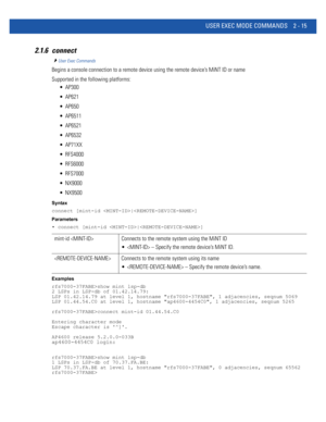 Page 61USER EXEC MODE COMMANDS 2 - 15
2.1.6 connect
User Exec Commands
Begins a console connection to a remote device using the remote device’s MiNT ID or name
Supported in the following platforms:
 AP300
 AP621
 AP650
 AP6511
 AP6521
 AP6532
 AP71XX
 RFS4000
 RFS6000
 RFS7000
 NX9000
 NX9500
Syntax
connect [mint-id |]
Parameters
• connect [mint-id |]
Examples
rfs7000-37FABE>show mint lsp-db
2 LSPs in LSP-db of 01.42.14.79:
LSP 01.42.14.79 at level 1, hostname rfs7000-37FABE, 1 adjacencies, seqnum 5069
LSP...