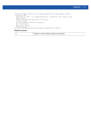 Page 603PROFILES 7 - 77
rfs7000-37FABE(config-profile-default-RFS7000-if-ge1)#show context
 interface ge1
  description This is GigabitEthernet interface for Royal King
  duplex full
  dot1x username Bob password 0 motorola
  ip dhcp trust
  ip arp header-mismatch-validation
  qos trust dscp
  qos trust 802.1p
  channel-group 1
rfs7000-37FABE(config-profile-default-RFS7000-if-ge1)#
Related Commands
noDisables or reverts interface settings to their default 