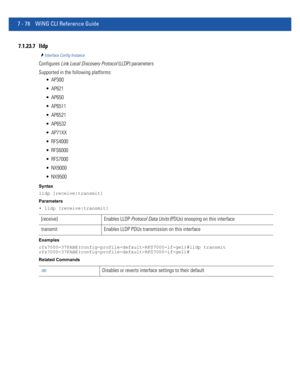 Page 6047 - 78 WiNG CLI Reference Guide
7.1.23.7 lldp
Interface Config Instance
Configures Link Local Discovery Protocol (LLDP) parameters
Supported in the following platforms:
 AP300
 AP621
 AP650
 AP6511
 AP6521
 AP6532
 AP71XX
 RFS4000
 RFS6000
 RFS7000
 NX9000
 NX9500
Syntax
lldp [receive|transmit]
Parameters
• lldp [receive|transmit]
Examples
rfs7000-37FABE(config-profile-default-RFS7000-if-ge1)#lldp transmit
rfs7000-37FABE(config-profile-default-RFS7000-if-ge1)#
Related Commands
[receive] Enables LLDP...