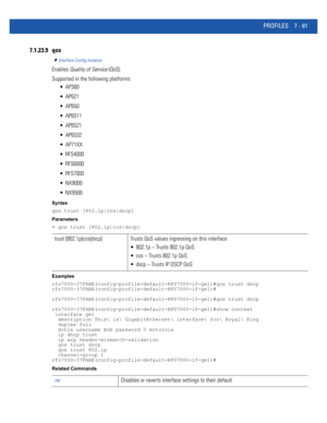 Page 607PROFILES 7 - 81
7.1.23.9 qos
Interface Config Instance
Enables Quality of Service (QoS)
Supported in the following platforms:
 AP300
 AP621
 AP650
 AP6511
 AP6521
 AP6532
 AP71XX
 RFS4000
 RFS6000
 RFS7000
 NX9000
 NX9500
Syntax
qos trust [802.1p|cos|dscp]
Parameters
• qos trust [802.1p|cos|dscp]
Examples
rfs7000-37FABE(config-profile-default-RFS7000-if-ge1)#qos trust dscp
rfs7000-37FABE(config-profile-default-RFS7000-if-ge1)#
rfs7000-37FABE(config-profile-default-RFS7000-if-ge1)#qos trust dscp...