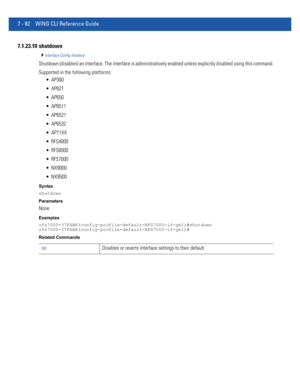 Page 6087 - 82 WiNG CLI Reference Guide
7.1.23.10 shutdown
Interface Config Instance
Shutdown (disables) an interface. The interface is administratively enabled unless explicitly disabled using this command.
Supported in the following platforms:
 AP300
 AP621
 AP650
 AP6511
 AP6521
 AP6532
 AP71XX
 RFS4000
 RFS6000
 RFS7000
 NX9000
 NX9500
Syntax
shutdown
Parameters
None
Examples
rfs7000-37FABE(config-profile-default-RFS7000-if-ge1)#shutdown
rfs7000-37FABE(config-profile-default-RFS7000-if-ge1)#
Related...