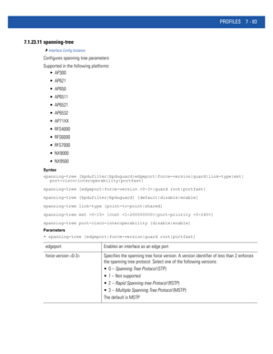 Page 609PROFILES 7 - 83
7.1.23.11 spanning-tree
Interface Config Instance
Configures spanning tree parameters
Supported in the following platforms:
 AP300
 AP621
 AP650
 AP6511
 AP6521
 AP6532
 AP71XX
 RFS4000
 RFS6000
 RFS7000
 NX9000
 NX9500
Syntax
spanning-tree [bpdufilter|bpduguard|edgeport|force-version|guard|link-type|mst|
port-cisco-interoperability|portfast]
spanning-tree [edgeport|force-version |guard root|portfast]
spanning-tree [bpdufilter|bpduguard] [default|disable|enable]
spanning-tree link-type...