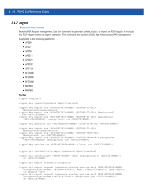 Page 622 - 16 WiNG CLI Reference Guide
2.1.7 crypto
User Exec Mode Commands
Enables RSA Keypair management. Use this command to generate, delete, export, or import an RSA Keypair. It encrypts 
the RSA Keypair before an export operation. This command also enables Public Key Infrastructure (PKI) management.
Supported in the following platforms:
 AP300
 AP621
 AP650
 AP6511
 AP6521
 AP6532
 AP71XX
 RFS4000
 RFS6000
 RFS7000
 NX9000
 NX9500
Syntax
crypto [key|pki]
crypto key [export|generate|import|zeroise]
crypto...