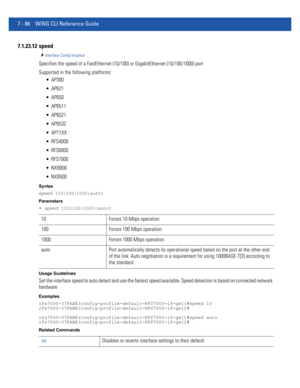 Page 6127 - 86 WiNG CLI Reference Guide
7.1.23.12 speed
Interface Config Instance
Specifies the speed of a FastEthernet (10/100) or GigabitEthernet (10/100/1000) port
Supported in the following platforms:
 AP300
 AP621
 AP650
 AP6511
 AP6521
 AP6532
 AP71XX
 RFS4000
 RFS6000
 RFS7000
 NX9000
 NX9500
Syntax
speed [10|100|1000|auto]
Parameters
• speed [10|100|1000|auto]
Usage Guidelines
Set the interface speed to auto detect and use the fastest speed available. Speed detection is based on connected network...