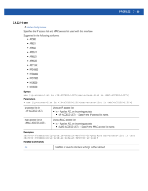 Page 615PROFILES 7 - 89
7.1.23.14 use
Interface Config Instance
Specifies the IP access list and MAC access list used with this interface
Supported in the following platforms:
 AP300
 AP621
 AP650
 AP6511
 AP6521
 AP6532
 AP71XX
 RFS4000
 RFS6000
 RFS7000
 NX9000
 NX9500
Syntax
use [ip-access-list in |mac-access-list in ]
Parameters
• use [ip-access-list in |mac-access-list in ]
Examples
rfs7000-37FABE(config-profile-default-RFS7000-if-ge1)#use mac-access-list in test...