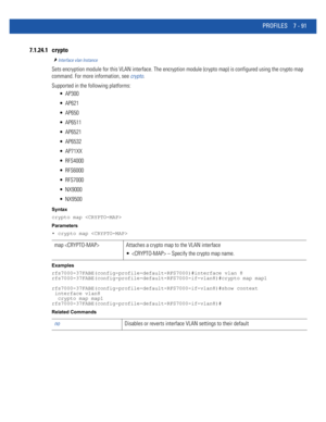 Page 617PROFILES 7 - 91
7.1.24.1 crypto
Interface vlan Instance
Sets encryption module for this VLAN interface. The encryption module (crypto map) is configured using the crypto map 
command. For more information, see crypto.
Supported in the following platforms:
 AP300
 AP621
 AP650
 AP6511
 AP6521
 AP6532
 AP71XX
 RFS4000
 RFS6000
 RFS7000
 NX9000
 NX9500
Syntax
crypto map 
Parameters
• crypto map 
Examples
rfs7000-37FABE(config-profile-default-RFS7000)#interface vlan 8...