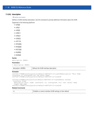 Page 6187 - 92 WiNG CLI Reference Guide
7.1.24.2 description
Interface vlan Instance
Defines a VLAN interface description. Use this command to provide additional information about the VLAN.
Supported in the following platforms:
 AP300
 AP621
 AP650
 AP6511
 AP6521
 AP6532
 AP71XX
 RFS4000
 RFS6000
 RFS7000
 NX9000
 NX9500
Syntax
description 
Parameters
• description 
Examples
rfs7000-37FABE(config-profile-default-RFS7000-if-vlan8)#description “This VLAN 
interface is configured for the Sales Team”...