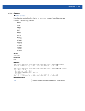 Page 625PROFILES 7 - 99
7.1.24.6 shutdown
Interface vlan Instance
Shuts down the selected interface. Use the no shutdown command to enable an interface.
Supported in the following platforms:
 AP300
 AP621
 AP650
 AP6511
 AP6521
 AP6532
 AP71XX
 RFS4000
 RFS6000
 RFS7000
 NX9000
 NX9500
Syntax
shutdown
Parameters
None
Examples
rfs7000-37FABE(config-profile-default-RFS7000-if-vlan8)#shutdown
rfs7000-37FABE(config-profile-default-RFS7000-if-vlan8)#
rfs7000-37FABE(config-profile-default-RFS7000-if-vlan8)#show...