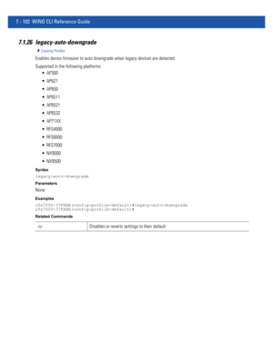 Page 6287 - 102 WiNG CLI Reference Guide
7.1.26 legacy-auto-downgrade
Creating Profiles
Enables device firmware to auto downgrade when legacy devices are detected
Supported in the following platforms:
 AP300
 AP621
 AP650
 AP6511
 AP6521
 AP6532
 AP71XX
 RFS4000
 RFS6000
 RFS7000
 NX9000
 NX9500
Syntax
legacy-auto-downgrade
Parameters
None
Examples
rfs7000-37FABE(config-profile-default)#legacy-auto-downgrade
rfs7000-37FABE(config-profile-default)#
Related Commands
noDisables or reverts settings to their default 