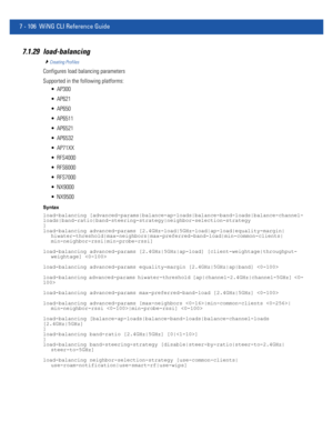 Page 6327 - 106 WiNG CLI Reference Guide
7.1.29 load-balancing
Creating Profiles
Configures load balancing parameters
Supported in the following platforms:
 AP300
 AP621
 AP650
 AP6511
 AP6521
 AP6532
 AP71XX
 RFS4000
 RFS6000
 RFS7000
 NX9000
 NX9500
Syntax
load-balancing [advanced-params|balance-ap-loads|balance-band-loads|balance-channel-
loads|band-ratio|band-steering-strategy|neighbor-selection-strategy
]
load-balancing advanced-params [2.4GHz-load|5GHz-load|ap-load|equality-margin|...