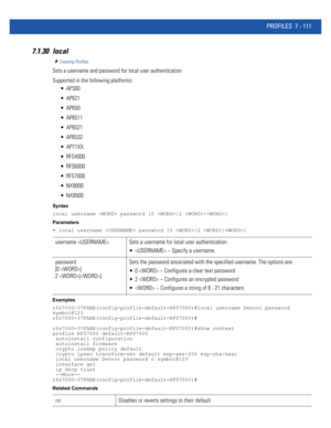 Page 637PROFILES 7 - 111
7.1.30 local
Creating Profiles
Sets a username and password for local user authentication
Supported in the following platforms:
 AP300
 AP621
 AP650
 AP6511
 AP6521
 AP6532
 AP71XX
 RFS4000
 RFS6000
 RFS7000
 NX9000
 NX9500
Syntax
local username  password [0 |2 |]
Parameters
• local username  password [0 |2 |]
Examples
rfs7000-37FABE(config-profile-default-RFS7000)#local username Denvor password 
symbol@123
rfs7000-37FABE(config-profile-default-RFS7000)#...