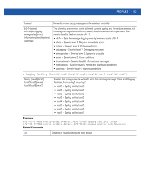 Page 639PROFILES 7 - 113
• logging facility [local0|local1|local2|local3|local4|local5|local16|local7]
Examples
rfs7000-37FABE(config-profile-default-RFS7000)#logging facility local4
rfs7000-37FABE(config-profile-default-RFS7000)#logging monitor notifications
Related Commands
forward Forwards system debug messages to the wireless controller
[|alerts|
criticail|debugging|
emergencies|errors|
informational|notifications|
warnings]The following are common to the buffered, console, syslog and forward parameters. All...