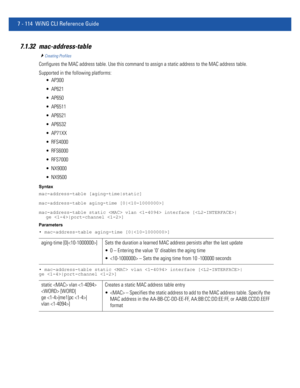 Page 6407 - 114 WiNG CLI Reference Guide
7.1.32 mac-address-table
Creating Profiles
Configures the MAC address table. Use this command to assign a static address to the MAC address table.
Supported in the following platforms:
 AP300
 AP621
 AP650
 AP6511
 AP6521
 AP6532
 AP71XX
 RFS4000
 RFS6000
 RFS7000
 NX9000
 NX9500
Syntax
mac-address-table [aging-time|static]
mac-address-table aging-time [0|]
mac-address-table static  vlan  interface [|
ge |port-channel ]
Parameters
• mac-address-table aging-time [0|]
•...