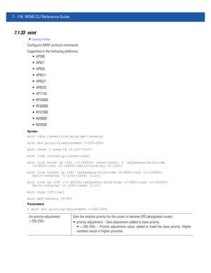 Page 6427 - 116 WiNG CLI Reference Guide
7.1.33 mint
Creating Profiles
Configures MiNT protocol commands
Supported in the following platforms:
 AP300
 AP621
 AP650
 AP6511
 AP6521
 AP6532
 AP71XX
 RFS4000
 RFS6000
 RFS7000
 NX9000
 NX9500
Syntax
mint [dis||level|link|mlcp|spf-latency]
mint dis priority-adjustment 
mint level 1 area-id 
mint link [force|ip|listen|vlan]
mint link force ip  [ level|level] 2 {adjacency-hold-time 
|cost |hello-interval }
mint link listen ip  {adjacency-hold-time |cost |...