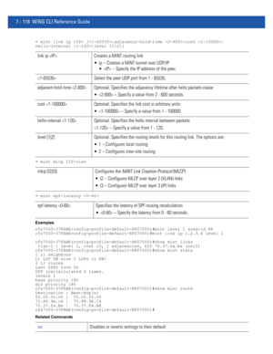 Page 6447 - 118 WiNG CLI Reference Guide
• mint link ip  {|adjacency-hold-time |cost |
hello-interval |level [1|2]}
• mint mlcp [IP|vlan
• mint spf-latency 
Examples
rfs7000-37FABE(config-profile-default-RFS7000)#mint level 1 area-id 88
rfs7000-37FABEconfig-profile-default-RFS7000)#mint link ip 1.2.3.4 level 1
rfs7000-37FABE(config-profile-default-RFS7000)#show mint links
 vlan-1 : level 1, cost 10, 1 adjacencies, DIS 70.37.fa.be (self)
rfs7000-37FABE(config-profile-default-RFS7000)#show mint stats
1 L1...