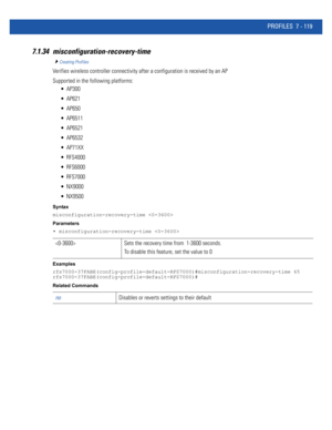 Page 645PROFILES 7 - 119
7.1.34 misconfiguration-recovery-time
Creating Profiles
Verifies wireless controller connectivity after a configuration is received by an AP
Supported in the following platforms:
 AP300
 AP621
 AP650
 AP6511
 AP6521
 AP6532
 AP71XX
 RFS4000
 RFS6000
 RFS7000
 NX9000
 NX9500
Syntax
misconfiguration-recovery-time 
Parameters
• misconfiguration-recovery-time 
Examples
rfs7000-37FABE(config-profile-default-RFS7000)#misconfiguration-recovery-time 65...