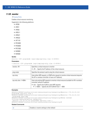 Page 6467 - 120 WiNG CLI Reference Guide
7.1.35 monitor
Creating Profiles
Enables critical resource monitoring
Supported in the following platforms:
 AP300
 AP621
 AP650
 AP6511
 AP6521
 AP6532
 AP71XX
 RFS4000
 RFS6000
 RFS7000
 NX9000
 NX9500
Syntax
monitor  ping-mode [arp-icmp|arp-only vlan ]
Parameters
• monitor  ping-mode [arp-icmp|arp-only vlan ]
Examples
RFS4000-880DA7(config-critical-resource-policy-testpolicy)#monitor 172.16.10.112 
ping-mode arp-only vlan 1...