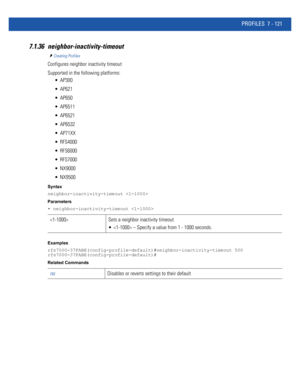 Page 647PROFILES 7 - 121
7.1.36 neighbor-inactivity-timeout
Creating Profiles
Configures neighbor inactivity timeout
Supported in the following platforms:
 AP300
 AP621
 AP650
 AP6511
 AP6521
 AP6532
 AP71XX
 RFS4000
 RFS6000
 RFS7000
 NX9000
 NX9500
Syntax
neighbor-inactivity-timeout 
Parameters
• neighbor-inactivity-timeout 
Examples
rfs7000-37FABE(config-profile-default)#neighbor-inactivity-timeout 500
rfs7000-37FABE(config-profile-default)#
Related Commands
 Sets a neighbor inactivity timeout
  – Specify a...