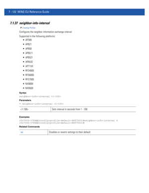 Page 6487 - 122 WiNG CLI Reference Guide
7.1.37 neighbor-info-interval
Creating Profiles
Configures the neighbor information exchange interval
Supported in the following platforms:
 AP300
 AP621
 AP650
 AP6511
 AP6521
 AP6532
 AP71XX
 RFS4000
 RFS6000
 RFS7000
 NX9000
 NX9500
Syntax
neighbor-info-interval 
Parameters
• neighbor-info-interval 
Examples
rfs7000-37FABE(config-profile-default-RFS7000)#neighbor-info-interval 6
rfs7000-37FABE(config-profile-default-RFS7000)#
Related Commands
 Sets interval in seconds...