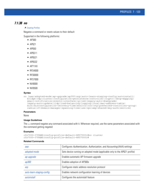 Page 649PROFILES 7 - 123
7.1.38 no
Creating Profiles
Negates a command or resets values to their default
Supported in the following platforms:
 AP300
 AP621
 AP650
 AP6511
 AP6521
 AP6532
 AP71XX
 RFS4000
 RFS6000
 RFS7000
 NX9000
 NX9500
Syntax
no [aaa|adopted-mode|ap-upgrade|ap300|arp|auto-learn-staging-config|autoinstall|
bridge|cdp|cluster|configuration-persistence|controller|crypto||dscp-mapping|
email-notification|events|interface|ip|led|legacy-auto-downgrade|...