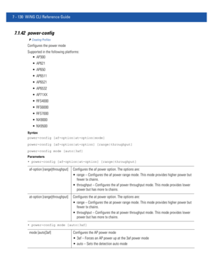 Page 6567 - 130 WiNG CLI Reference Guide
7.1.42 power-config
Creating Profiles
Configures the power mode
Supported in the following platforms:
 AP300
 AP621
 AP650
 AP6511
 AP6521
 AP6532
 AP71XX
 RFS4000
 RFS6000
 RFS7000
 NX9000
 NX9500
Syntax
power-config [af-option|at-option|mode]
power-config [af-option|at-option] [range|throughput]
power-config mode [auto|3af]
Parameters
• power-config [af-option|at-option] [range|throughput]
• power-config mode [auto|3af]
af-option [range|throughput] Configures the af...