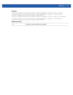 Page 657PROFILES 7 - 131
Examples
rfs7000-37FABE(config-profile-defalut-RFS7000)#power-config af-option range
% Warning: AP must be restarted for power-management change to take effect.
rfs7000-37FABE(config-profile-defalut-RFS7000)#
rfs7000-37FABE(config-profile-defalut-RFS7000)#power-config at-option throughput
% Warning: AP must be restarted for power-management change to take effect.
rfs7000-37FABE(config-profile-defalut-RFS7000)#
Related Commands
noDisables or reverts settings to their default 