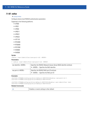 Page 6587 - 132 WiNG CLI Reference Guide
7.1.43 radius
Creating Profiles
Configures device level RADIUS authentication parameters
Supported in the following platforms:
 AP300
 AP621
 AP650
 AP6511
 AP6521
 AP6532
 AP71XX
 RFS4000
 RFS6000
 RFS7000
 NX9000
 NX9500
Syntax
radius [nas-identifier|nas-port-id] 
Parameters
• radius [nas-identifier|nas-port-id] 
Examples
rfs7000-37FABE(config-profile-default-RFS7000)#radius nas-port-id 1
rfs7000-37FABE(config-profile-default-RFS7000)#...