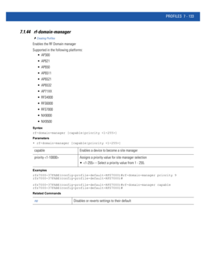 Page 659PROFILES 7 - 133
7.1.44  rf-domain-manager 
Creating Profiles
Enables the RF Domain manager
Supported in the following platforms:
 AP300
 AP621
 AP650
 AP6511
 AP6521
 AP6532
 AP71XX
 RFS4000
 RFS6000
 RFS7000
 NX9000
 NX9500
Syntax
rf-domain-manager [capable|priority ]
Parameters
• rf-domain-manager [capable|priority ]
Examples
rfs7000-37FABE(config-profile-default-RFS7000)#rf-domain-manager priority 9
rfs7000-37FABE(config-profile-default-RFS7000)#...