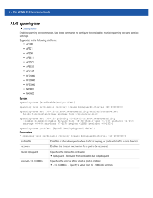 Page 6607 - 134 WiNG CLI Reference Guide
7.1.45 spanning-tree
Creating Profiles
Enables spanning tree commands. Use these commands to configure the errdisable, multiple spanning tree and portfast 
settings.
Supported in the following platforms:
 AP300
 AP621
 AP650
 AP6511
 AP6521
 AP6532
 AP71XX
 RFS4000
 RFS6000
 RFS7000
 NX9000
 NX9500
Syntax
spanning-tree [errdisable|mst|portfast]
spanning-tree errdisable recovery [cause bpduguard|interval ]
spanning-tree mst [|cisco-interoperability|enable|forward-time|...