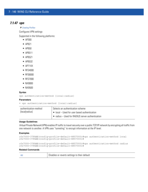Page 6667 - 140 WiNG CLI Reference Guide
7.1.47 vpn
Creating Profiles
Configures VPN settings
Supported in the following platforms:
 AP300
 AP621
 AP650
 AP6511
 AP6521
 AP6532
 AP71XX
 RFS4000
 RFS6000
 RFS7000
 NX9000
 NX9500
Syntax
vpn authentication-method [local|radius]
Parameters
• vpn authentication-method [local|radius]
Usage Guidelines
Virtual Private Network (VPN) enables IP traffic to travel securely over a public TCP/IP network by encrypting all traffic from 
one network to another. A VPN uses...