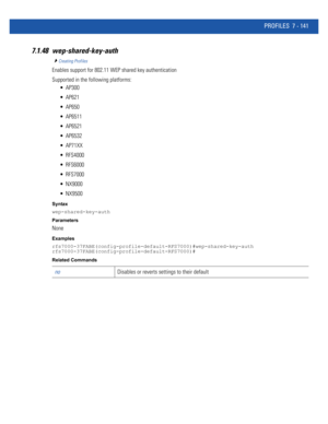 Page 667PROFILES 7 - 141
7.1.48 wep-shared-key-auth
Creating Profiles
Enables support for 802.11 WEP shared key authentication
Supported in the following platforms:
 AP300
 AP621
 AP650
 AP6511
 AP6521
 AP6532
 AP71XX
 RFS4000
 RFS6000
 RFS7000
 NX9000
 NX9500
Syntax
wep-shared-key-auth
Parameters
None
Examples
rfs7000-37FABE(config-profile-default-RFS7000)#wep-shared-key-auth
rfs7000-37FABE(config-profile-default-RFS7000)#
Related Commands
noDisables or reverts settings to their default 