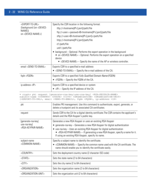 Page 682 - 22 WiNG CLI Reference Guide
• crypto pki request [generate-rsa-key|use-rsa-key]  
subject-name     
[, email , fqdn , ip-address 
 
{background {on /path/file
http://[:port]/path/file
cf:/path/file
usb1:/path/file
 background – Optional. Performs the export operation in the background
 on  – Optional. Performs the export operation on a specified 
device
  – Specify the name of the AP or wireless controller.
email  Exports CSR to a specified e-mail address
  – Specify the e-mail address of the CA....